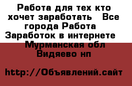 Работа для тех кто хочет заработать - Все города Работа » Заработок в интернете   . Мурманская обл.,Видяево нп